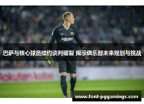 巴萨与核心球员续约谈判破裂 揭示俱乐部未来规划与挑战