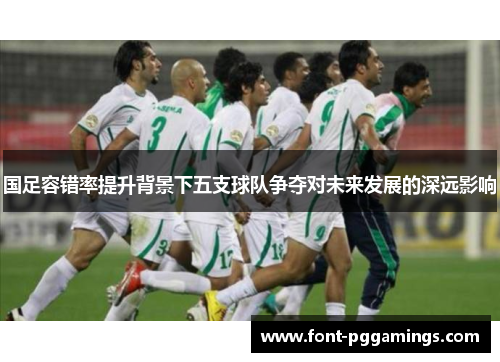 国足容错率提升背景下五支球队争夺对未来发展的深远影响