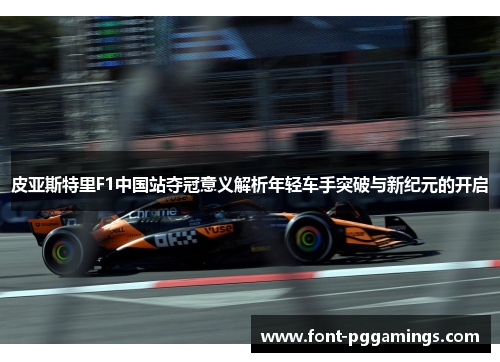 皮亚斯特里F1中国站夺冠意义解析年轻车手突破与新纪元的开启