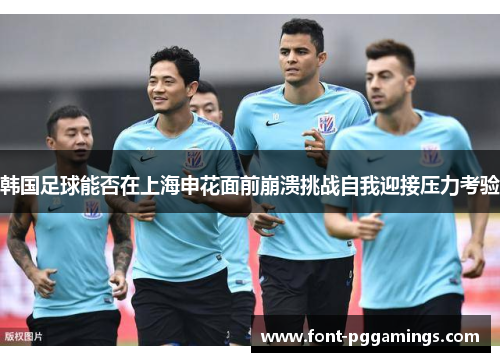 韩国足球能否在上海申花面前崩溃挑战自我迎接压力考验 韩国足球能否在上海申花面前崩溃挑战自我迎接压力考验