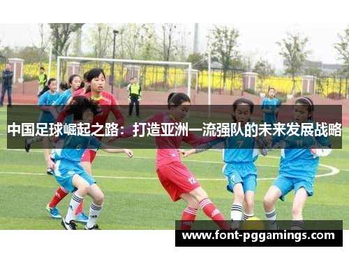 中国足球崛起之路:打造亚洲一流强队的未来发展战略 中国足球崛起之路:打造亚洲一流强队的未来发展战略