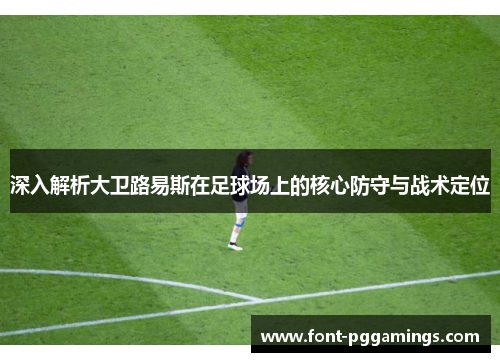 深入解析大卫路易斯在足球场上的核心防守与战术定位 深入解析大卫路易斯在足球场上的核心防守与战术定位