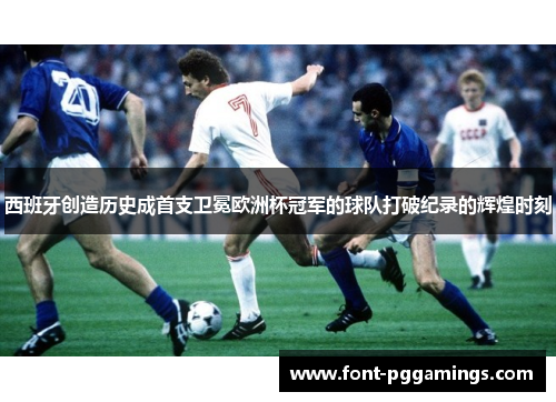 西班牙创造历史成首支卫冕欧洲杯冠军的球队打破纪录的辉煌时刻 西班牙创造历史成首支卫冕欧洲杯冠军的球队打破纪录的辉煌时刻